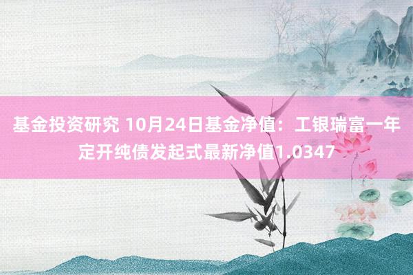 基金投资研究 10月24日基金净值：工银瑞富一年定开纯债发起式最新净值1.0347