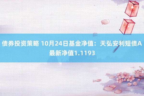 债券投资策略 10月24日基金净值：天弘安利短债A最新净值1.1193