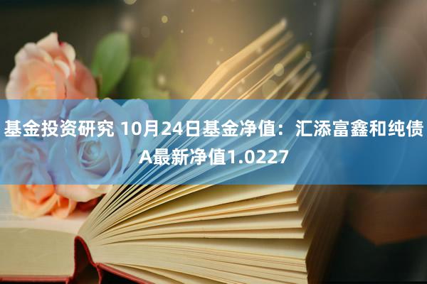 基金投资研究 10月24日基金净值：汇添富鑫和纯债A最新净值1.0227