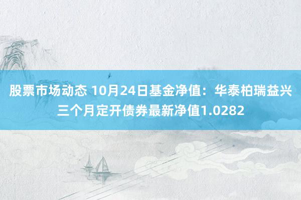 股票市场动态 10月24日基金净值：华泰柏瑞益兴三个月定开债券最新净值1.0282