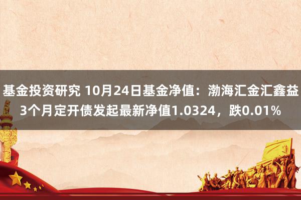 基金投资研究 10月24日基金净值：渤海汇金汇鑫益3个月定开债发起最新净值1.0324，跌0.01%