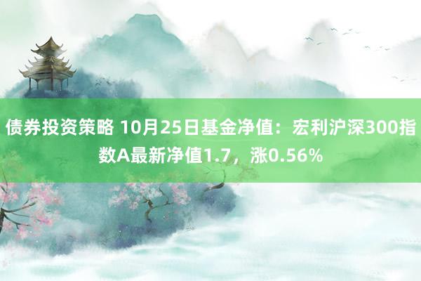 债券投资策略 10月25日基金净值：宏利沪深300指数A最新净值1.7，涨0.56%