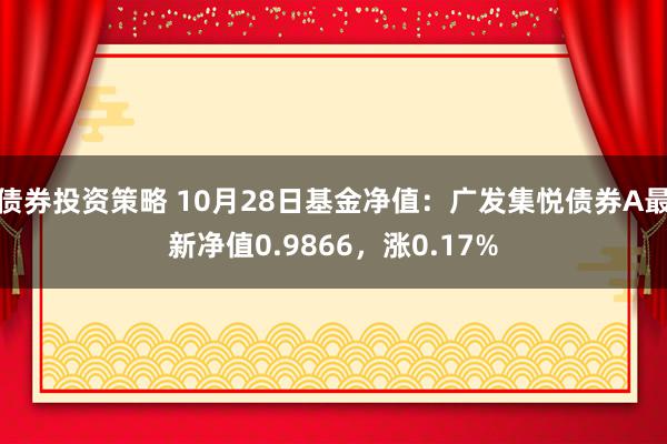 债券投资策略 10月28日基金净值：广发集悦债券A最新净值0.9866，涨0.17%