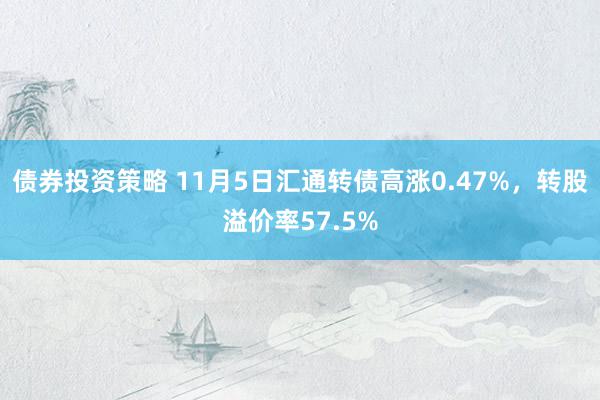 债券投资策略 11月5日汇通转债高涨0.47%，转股溢价率57.5%