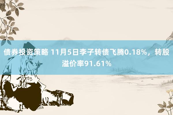 债券投资策略 11月5日李子转债飞腾0.18%，转股溢价率91.61%