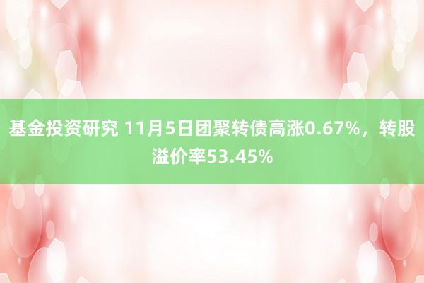 基金投资研究 11月5日团聚转债高涨0.67%，转股溢价率53.45%