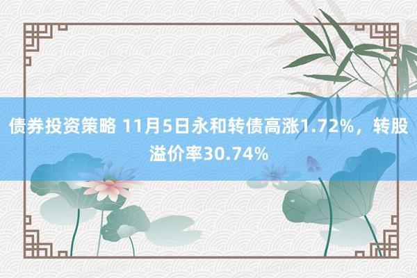 债券投资策略 11月5日永和转债高涨1.72%，转股溢价率30.74%