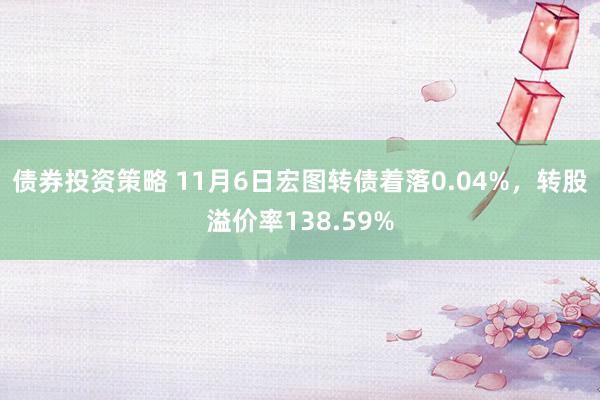 债券投资策略 11月6日宏图转债着落0.04%，转股溢价率138.59%