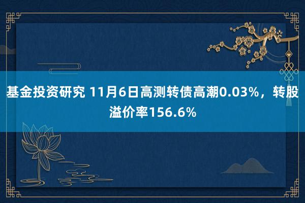 基金投资研究 11月6日高测转债高潮0.03%，转股溢价率156.6%