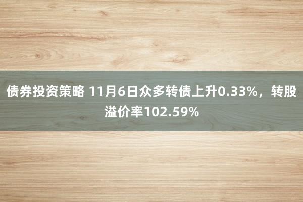 债券投资策略 11月6日众多转债上升0.33%，转股溢价率102.59%