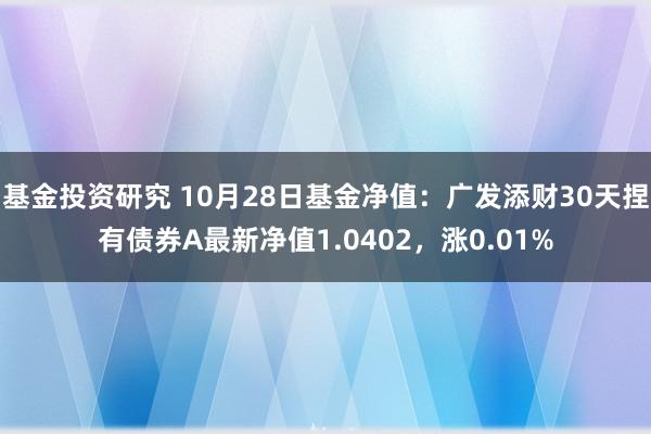 基金投资研究 10月28日基金净值：广发添财30天捏有债券A最新净值1.0402，涨0.01%