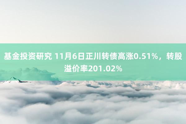 基金投资研究 11月6日正川转债高涨0.51%，转股溢价率201.02%