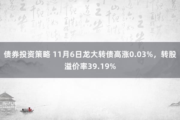 债券投资策略 11月6日龙大转债高涨0.03%，转股溢价率39.19%