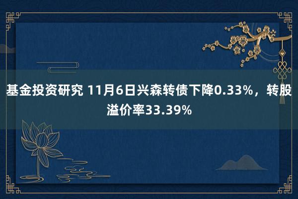 基金投资研究 11月6日兴森转债下降0.33%，转股溢价率33.39%