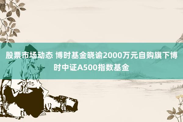 股票市场动态 博时基金晓谕2000万元自购旗下博时中证A500指数基金