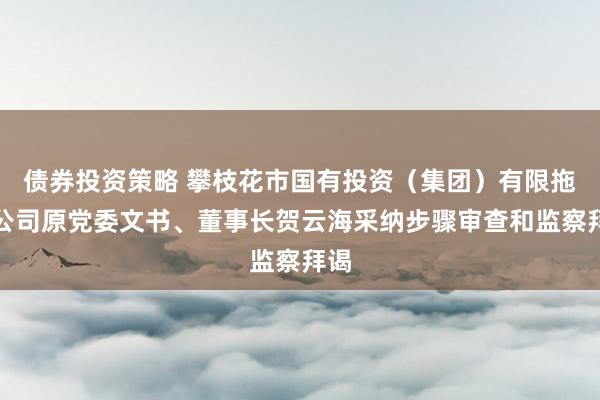 债券投资策略 攀枝花市国有投资（集团）有限拖累公司原党委文书、董事长贺云海采纳步骤审查和监察拜谒