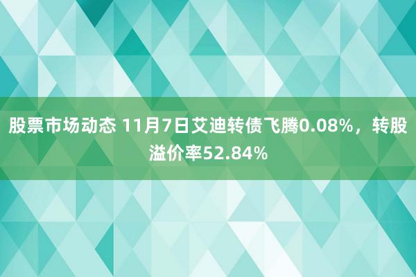 股票市场动态 11月7日艾迪转债飞腾0.08%，转股溢价率52.84%