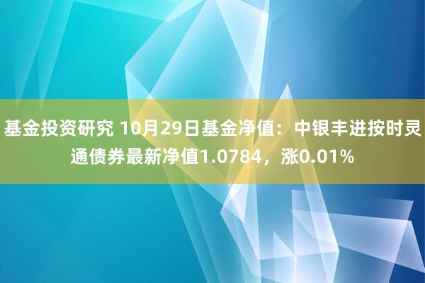 基金投资研究 10月29日基金净值：中银丰进按时灵通债券最新净值1.0784，涨0.01%