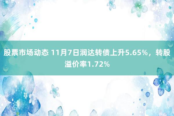 股票市场动态 11月7日润达转债上升5.65%，转股溢价率1.72%