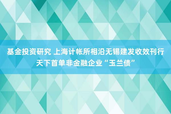 基金投资研究 上海计帐所相沿无锡建发收效刊行天下首单非金融企业“玉兰债”