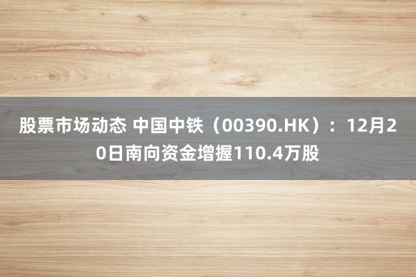 股票市场动态 中国中铁（00390.HK）：12月20日南向资金增握110.4万股