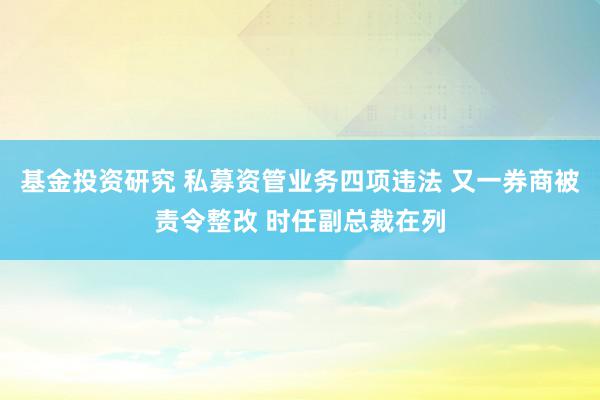 基金投资研究 私募资管业务四项违法 又一券商被责令整改 时任副总裁在列