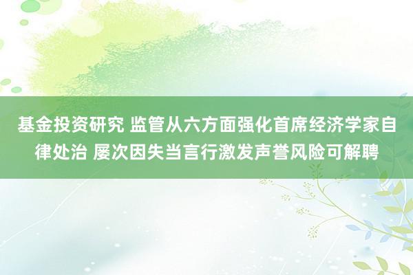 基金投资研究 监管从六方面强化首席经济学家自律处治 屡次因失当言行激发声誉风险可解聘