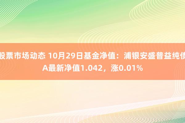 股票市场动态 10月29日基金净值：浦银安盛普益纯债A最新净值1.042，涨0.01%