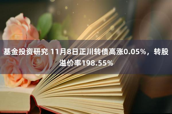 基金投资研究 11月8日正川转债高涨0.05%，转股溢价率198.55%