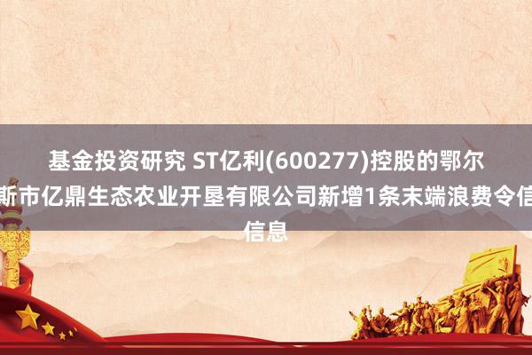 基金投资研究 ST亿利(600277)控股的鄂尔多斯市亿鼎生态农业开垦有限公司新增1条末端浪费令信息