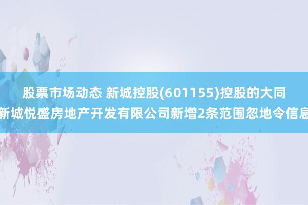 股票市场动态 新城控股(601155)控股的大同新城悦盛房地产开发有限公司新增2条范围忽地令信息