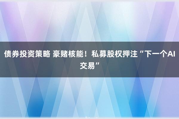 债券投资策略 豪赌核能！私募股权押注“下一个AI交易”