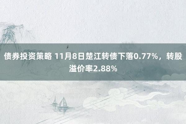 债券投资策略 11月8日楚江转债下落0.77%，转股溢价率2.88%