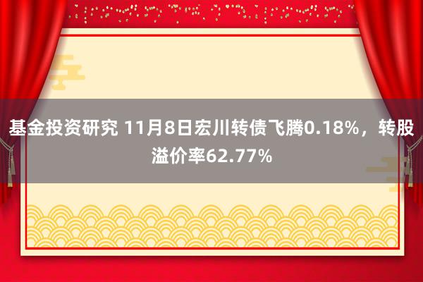 基金投资研究 11月8日宏川转债飞腾0.18%，转股溢价率62.77%