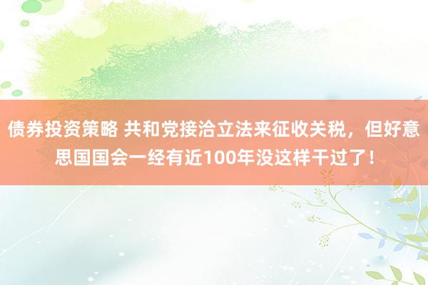 债券投资策略 共和党接洽立法来征收关税，但好意思国国会一经有近100年没这样干过了！