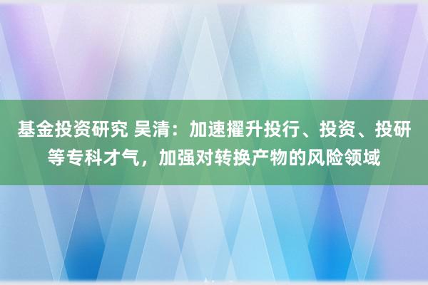 基金投资研究 吴清：加速擢升投行、投资、投研等专科才气，加强对转换产物的风险领域