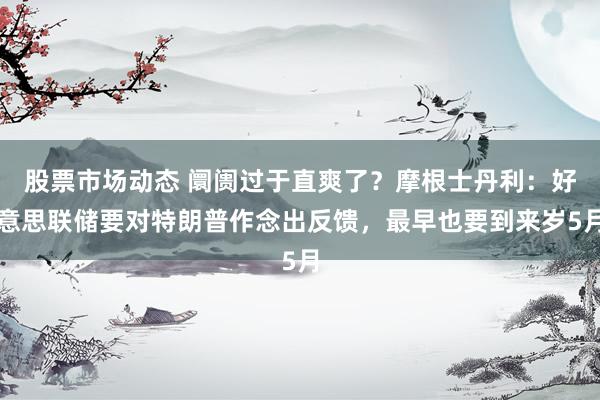 股票市场动态 阛阓过于直爽了？摩根士丹利：好意思联储要对特朗普作念出反馈，最早也要到来岁5月