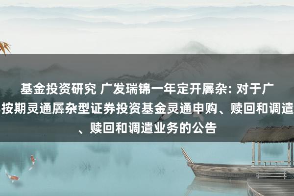 基金投资研究 广发瑞锦一年定开羼杂: 对于广发瑞锦一年按期灵通羼杂型证券投资基金灵通申购、赎回和调遣业务的公告