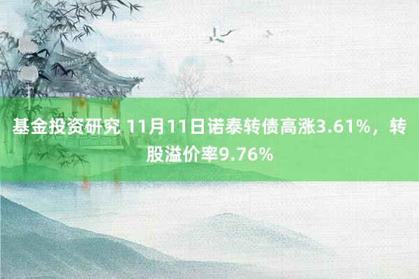 基金投资研究 11月11日诺泰转债高涨3.61%，转股溢价率9.76%