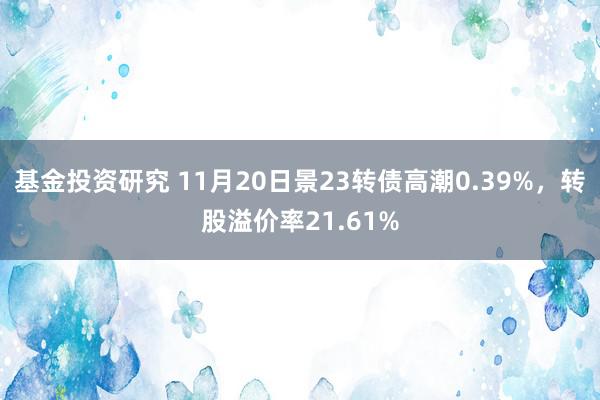 基金投资研究 11月20日景23转债高潮0.39%，转股溢价率21.61%