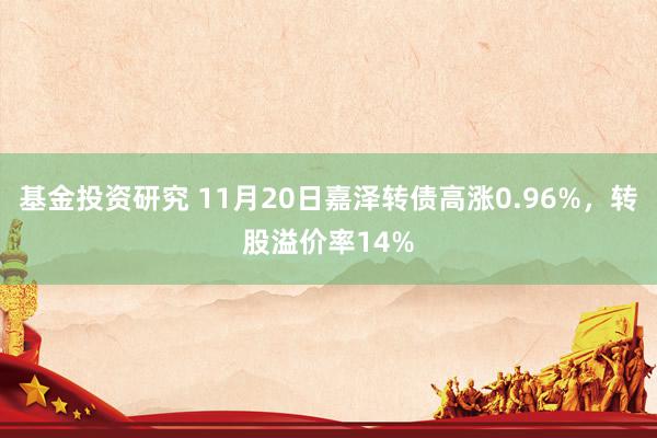 基金投资研究 11月20日嘉泽转债高涨0.96%，转股溢价率14%