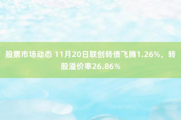 股票市场动态 11月20日联创转债飞腾1.26%，转股溢价率26.86%