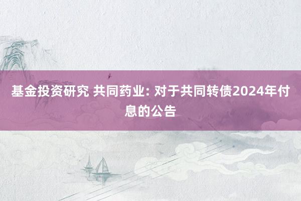 基金投资研究 共同药业: 对于共同转债2024年付息的公告