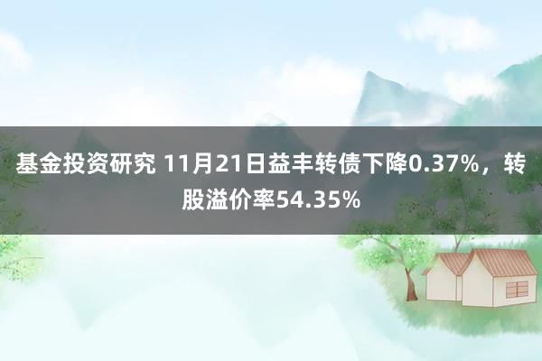 基金投资研究 11月21日益丰转债下降0.37%，转股溢价率54.35%