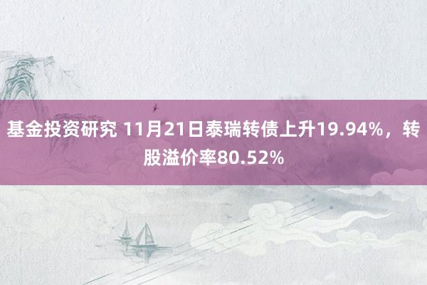 基金投资研究 11月21日泰瑞转债上升19.94%，转股溢价率80.52%