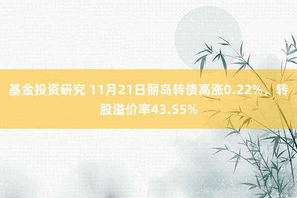 基金投资研究 11月21日丽岛转债高涨0.22%，转股溢价率43.55%