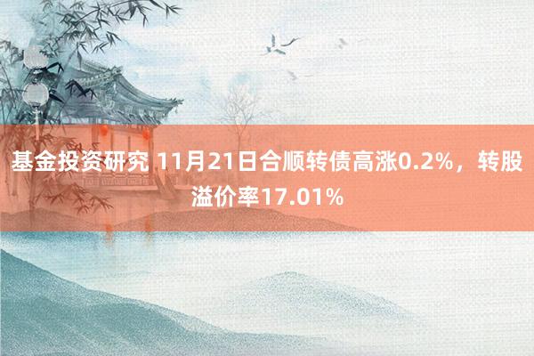 基金投资研究 11月21日合顺转债高涨0.2%，转股溢价率17.01%