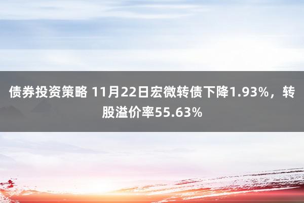 债券投资策略 11月22日宏微转债下降1.93%，转股溢价率55.63%