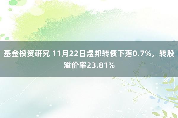 基金投资研究 11月22日煜邦转债下落0.7%，转股溢价率23.81%