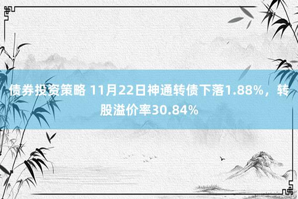 债券投资策略 11月22日神通转债下落1.88%，转股溢价率30.84%